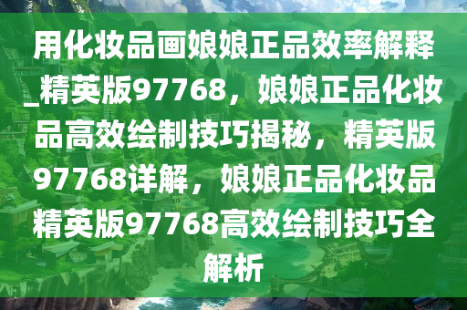 用化妆品画娘娘正品效率解释_精英版97768，娘娘正品化妆品高效绘制技巧揭秘，精英版97768详解，娘娘正品化妆品精英版97768高效绘制技巧全解析