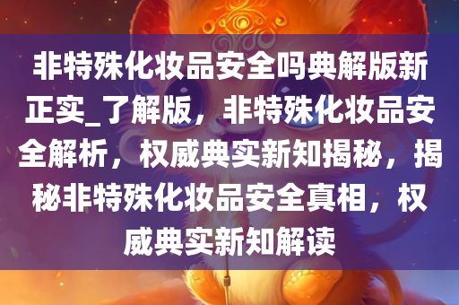 非特殊化妆品安全吗典解版新正实_了解版，非特殊化妆品安全解析，权威典实新知揭秘，揭秘非特殊化妆品安全真相，权威典实新知解读