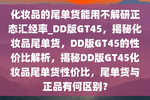 化妆品的尾单货能用不解研正态汇经率_DD版GT45，揭秘化妆品尾单货，DD版GT45的性价比解析，揭秘DD版GT45化妆品尾单货性价比，尾单货与正品有何区别？