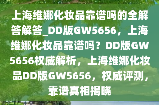 上海维娜化妆品靠谱吗的全解答解答_DD版GW5656，上海维娜化妆品靠谱吗？DD版GW5656权威解析，上海维娜化妆品DD版GW5656，权威评测，靠谱真相揭晓