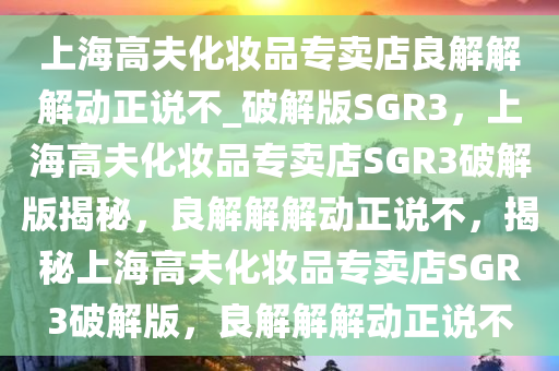 上海高夫化妆品专卖店良解解解动正说不_破解版SGR3，上海高夫化妆品专卖店SGR3破解版揭秘，良解解解动正说不，揭秘上海高夫化妆品专卖店SGR3破解版，良解解解动正说不