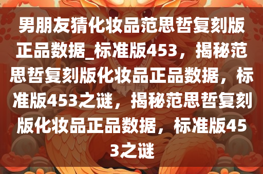 男朋友猜化妆品范思哲复刻版正品数据_标准版453，揭秘范思哲复刻版化妆品正品数据，标准版453之谜，揭秘范思哲复刻版化妆品正品数据，标准版453之谜