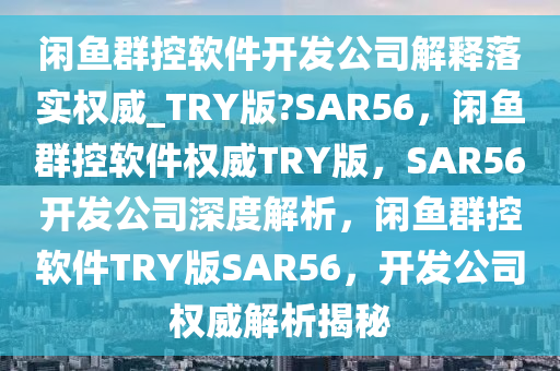 闲鱼群控软件开发公司解释落实权威_TRY版?SAR56，闲鱼群控软件权威TRY版，SAR56开发公司深度解析，闲鱼群控软件TRY版SAR56，开发公司权威解析揭秘