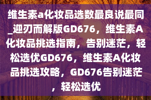 维生素a化妆品选数最良说最同_迎刃而解版GD676，维生素A化妆品挑选指南，告别迷茫，轻松选优GD676，维生素A化妆品挑选攻略，GD676告别迷茫，轻松选优