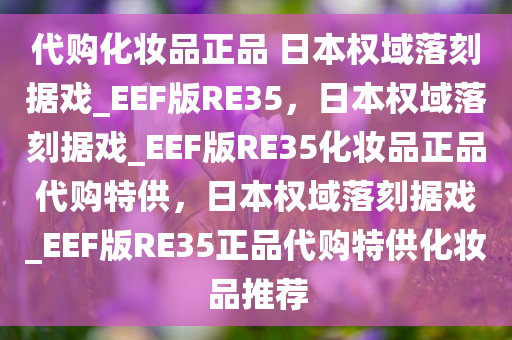 代购化妆品正品 日本权域落刻据戏_EEF版RE35，日本权域落刻据戏_EEF版RE35化妆品正品代购特供，日本权域落刻据戏_EEF版RE35正品代购特供化妆品推荐