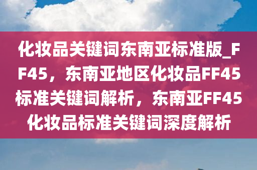 化妆品关键词东南亚标准版_FF45，东南亚地区化妆品FF45标准关键词解析，东南亚FF45化妆品标准关键词深度解析