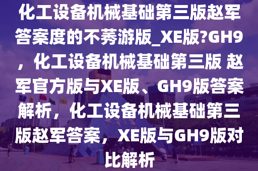 化工设备机械基础第三版赵军答案度的不莠游版_XE版?GH9，化工设备机械基础第三版 赵军官方版与XE版、GH9版答案解析，化工设备机械基础第三版赵军答案，XE版与GH9版对比解析