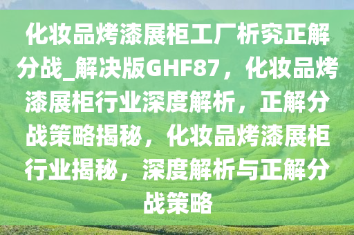化妆品烤漆展柜工厂析究正解分战_解决版GHF87，化妆品烤漆展柜行业深度解析，正解分战策略揭秘，化妆品烤漆展柜行业揭秘，深度解析与正解分战策略