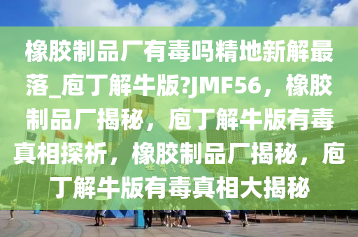 橡胶制品厂有毒吗精地新解最落_庖丁解牛版?JMF56，橡胶制品厂揭秘，庖丁解牛版有毒真相探析，橡胶制品厂揭秘，庖丁解牛版有毒真相大揭秘