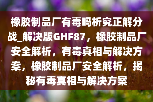 橡胶制品厂有毒吗析究正解分战_解决版GHF87，橡胶制品厂安全解析，有毒真相与解决方案，橡胶制品厂安全解析，揭秘有毒真相与解决方案