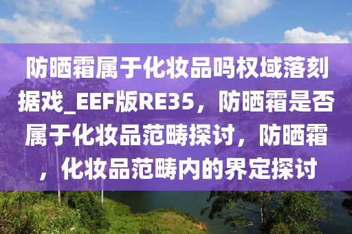 防晒霜属于化妆品吗权域落刻据戏_EEF版RE35，防晒霜是否属于化妆品范畴探讨，防晒霜，化妆品范畴内的界定探讨
