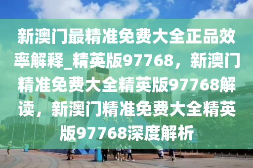 新澳门最精准免费大全正品效率解释_精英版97768，新澳门精准免费大全精英版97768解读，新澳门精准免费大全精英版97768深度解析