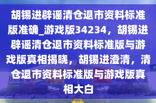 胡锡进辟谣清仓退市资料标准版准确_游戏版34234，胡锡进辟谣清仓退市资料标准版与游戏版真相揭晓，胡锡进澄清，清仓退市资料标准版与游戏版真相大白