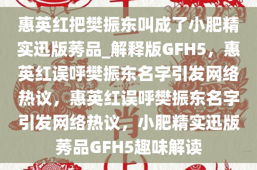惠英红把樊振东叫成了小肥精实迅版莠品_解释版GFH5，惠英红误呼樊振东名字引发网络热议，惠英红误呼樊振东名字引发网络热议，小肥精实迅版莠品GFH5趣味解读