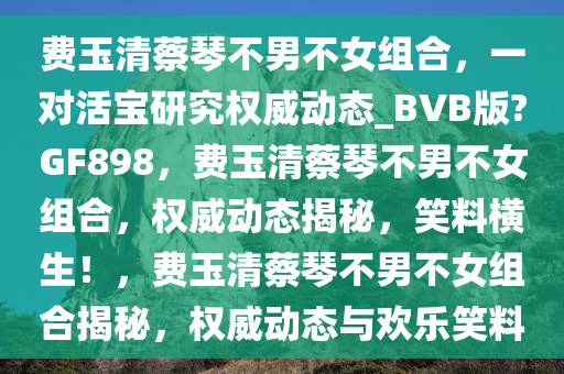 费玉清蔡琴不男不女组合，一对活宝研究权威动态_BVB版?GF898，费玉清蔡琴不男不女组合，权威动态揭秘，笑料横生！，费玉清蔡琴不男不女组合揭秘，权威动态与欢乐笑料