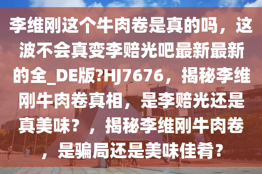 李维刚这个牛肉卷是真的吗，这波不会真变李赔光吧最新最新的全_DE版?HJ7676，揭秘李维刚牛肉卷真相，是李赔光还是真美味？，揭秘李维刚牛肉卷，是骗局还是美味佳肴？