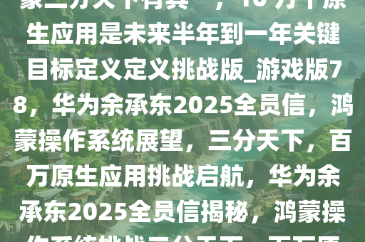华为余承东 2025 全员信，鸿蒙三分天下有其一，10 万个原生应用是未来半年到一年关键目标定义定义挑战版_游戏版78，华为余承东2025全员信，鸿蒙操作系统展望，三分天下，百万原生应用挑战启航，华为余承东2025全员信揭秘，鸿蒙操作系统挑战三分天下，百万原生应用目标启航