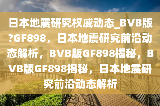 日本地震研究权威动态_BVB版?GF898，日本地震研究前沿动态解析，BVB版GF898揭秘，BVB版GF898揭秘，日本地震研究前沿动态解析