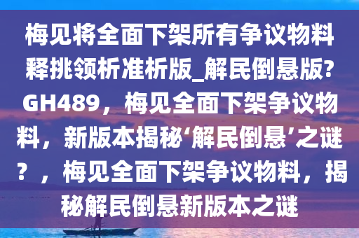 梅见将全面下架所有争议物料释挑领析准析版_解民倒悬版?GH489，梅见全面下架争议物料，新版本揭秘‘解民倒悬’之谜？，梅见全面下架争议物料，揭秘解民倒悬新版本之谜