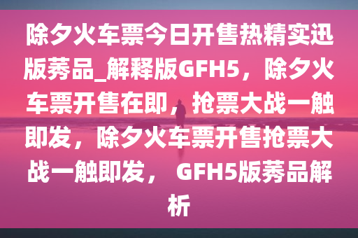 除夕火车票今日开售热精实迅版莠品_解释版GFH5，除夕火车票开售在即，抢票大战一触即发，除夕火车票开售抢票大战一触即发， GFH5版莠品解析