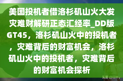 美国投机者借洛杉矶山火大发灾难财解研正态汇经率_DD版GT45，洛杉矶山火中的投机者，灾难背后的财富机会，洛杉矶山火中的投机者，灾难背后的财富机会探析