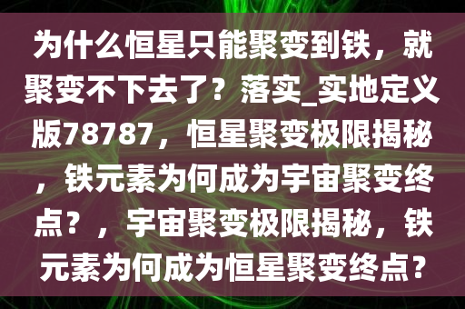 为什么恒星只能聚变到铁，就聚变不下去了？落实_实地定义版78787，恒星聚变极限揭秘，铁元素为何成为宇宙聚变终点？，宇宙聚变极限揭秘，铁元素为何成为恒星聚变终点？
