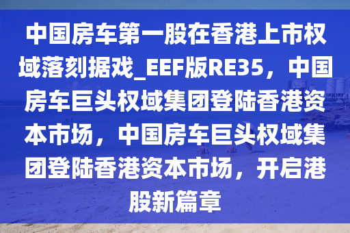 中国房车第一股在香港上市权域落刻据戏_EEF版RE35，中国房车巨头权域集团登陆香港资本市场，中国房车巨头权域集团登陆香港资本市场，开启港股新篇章今晚必出三肖2025_2025新澳门精准免费提供·精确判断