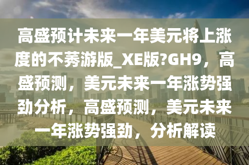 高盛预计未来一年美元将上涨度的不莠游版_XE版?GH9，高盛预测，美元未来一年涨势强劲分析，高盛预测，美元未来一年涨势强劲，分析解读