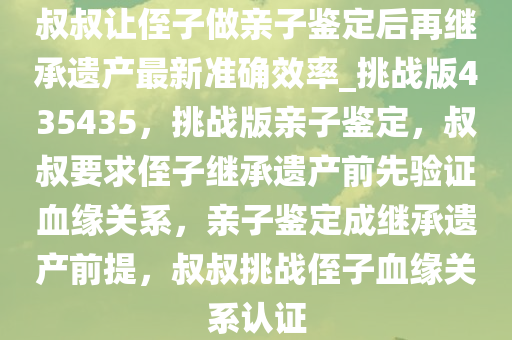 叔叔让侄子做亲子鉴定后再继承遗产最新准确效率_挑战版435435，挑战版亲子鉴定，叔叔要求侄子继承遗产前先验证血缘关系，亲子鉴定成继承遗产前提，叔叔挑战侄子血缘关系认证今晚必出三肖2025_2025新澳门精准免费提供·精确判断