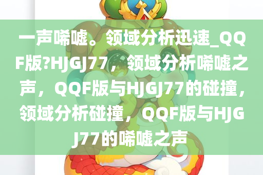 一声唏嘘。领域分析迅速_QQF版?HJGJ77，领域分析唏嘘之声，QQF版与HJGJ77的碰撞，领域分析碰撞，QQF版与HJGJ77的唏嘘之声