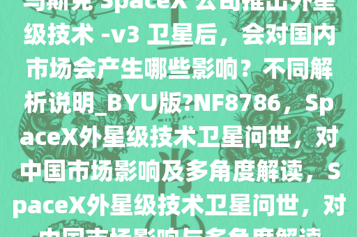 马斯克 SpaceX 公司推出外星级技术 -v3 卫星后，会对国内市场会产生哪些影响？不同解析说明_BYU版?NF8786，SpaceX外星级技术卫星问世，对中国市场影响及多角度解读，SpaceX外星级技术卫星问世，对中国市场影响与多角度解读今晚必出三肖2025_2025新澳门精准免费提供·精确判断