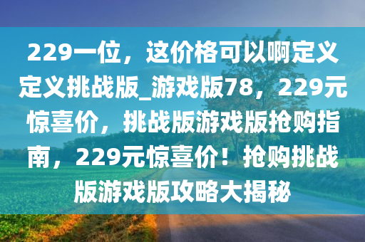 229一位，这价格可以啊定义定义挑战版_游戏版78，229元惊喜价，挑战版游戏版抢购指南，229元惊喜价！抢购挑战版游戏版攻略大揭秘