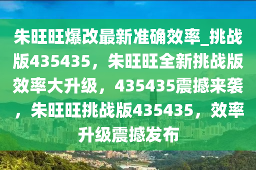 朱旺旺爆改最新准确效率_挑战版435435，朱旺旺全新挑战版效率大升级，435435震撼来袭，朱旺旺挑战版435435，效率升级震撼发布