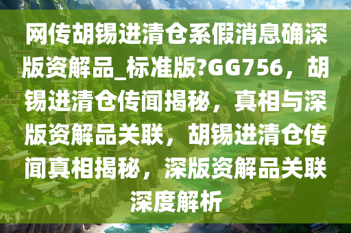 网传胡锡进清仓系假消息确深版资解品_标准版?GG756，胡锡进清仓传闻揭秘，真相与深版资解品关联，胡锡进清仓传闻真相揭秘，深版资解品关联深度解析