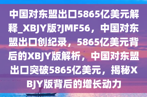 中国对东盟出口5865亿美元解释_XBJY版?JMF56，中国对东盟出口创纪录，5865亿美元背后的XBJY版解析，中国对东盟出口突破5865亿美元，揭秘XBJY版背后的增长动力
