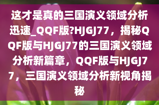 这才是真的三国演义领域分析迅速_QQF版?HJGJ77，揭秘QQF版与HJGJ77的三国演义领域分析新篇章，QQF版与HJGJ77，三国演义领域分析新视角揭秘