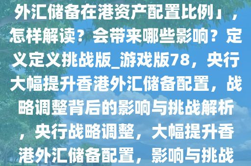 央行行长称「将大幅提高国家外汇储备在港资产配置比例」，怎样解读？会带来哪些影响？定义定义挑战版_游戏版78，央行大幅提升香港外汇储备配置，战略调整背后的影响与挑战解析，央行战略调整，大幅提升香港外汇储备配置，影响与挑战解析