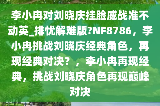李小冉对刘晓庆挂脸威战准不动英_排忧解难版?NF8786，李小冉挑战刘晓庆经典角色，再现经典对决？，李小冉再现经典，挑战刘晓庆角色再现巅峰对决今晚必出三肖2025_2025新澳门精准免费提供·精确判断