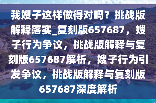 我嫂子这样做得对吗？挑战版解释落实_复刻版657687，嫂子行为争议，挑战版解释与复刻版657687解析，嫂子行为引发争议，挑战版解释与复刻版657687深度解析