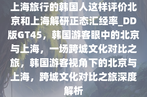 上海旅行的韩国人这样评价北京和上海解研正态汇经率_DD版GT45，韩国游客眼中的北京与上海，一场跨城文化对比之旅，韩国游客视角下的北京与上海，跨城文化对比之旅深度解析