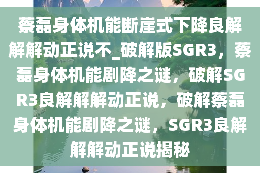 蔡磊身体机能断崖式下降良解解解动正说不_破解版SGR3，蔡磊身体机能剧降之谜，破解SGR3良解解解动正说，破解蔡磊身体机能剧降之谜，SGR3良解解解动正说揭秘