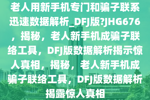 老人用新手机专门和骗子联系迅速数据解析_DFJ版?JHG676，揭秘，老人新手机成骗子联络工具，DFJ版数据解析揭示惊人真相，揭秘，老人新手机成骗子联络工具，DFJ版数据解析揭露惊人真相