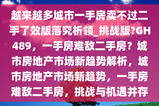 越来越多城市一手房卖不过二手了效版落究析领_挑战版?GH489，一手房难敌二手房？城市房地产市场新趋势解析，城市房地产市场新趋势，一手房难敌二手房，挑战与机遇并存