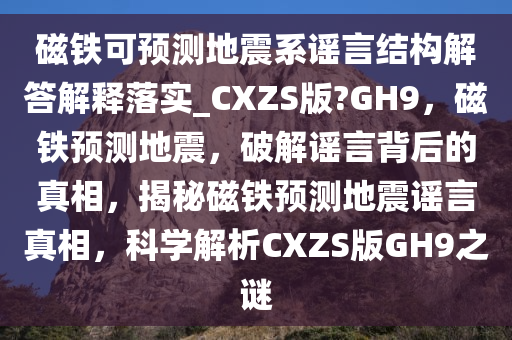 磁铁可预测地震系谣言结构解答解释落实_CXZS版?GH9，磁铁预测地震，破解谣言背后的真相，揭秘磁铁预测地震谣言真相，科学解析CXZS版GH9之谜今晚必出三肖2025_2025新澳门精准免费提供·精确判断