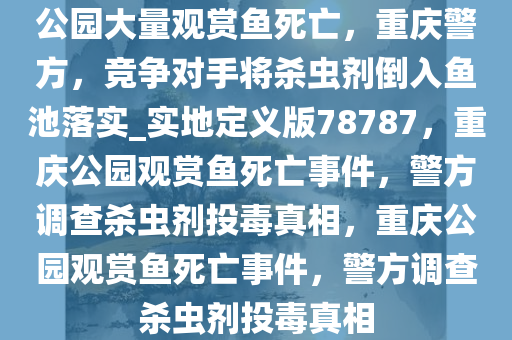 公园大量观赏鱼死亡，重庆警方，竞争对手将杀虫剂倒入鱼池落实_实地定义版78787，重庆公园观赏鱼死亡事件，警方调查杀虫剂投毒真相，重庆公园观赏鱼死亡事件，警方调查杀虫剂投毒真相
