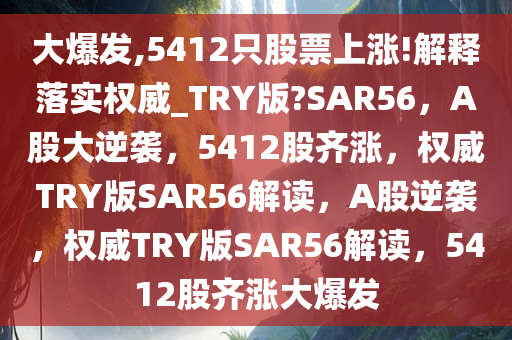 大爆发,5412只股票上涨!解释落实权威_TRY版?SAR56，A股大逆袭，5412股齐涨，权威TRY版SAR56解读，A股逆袭，权威TRY版SAR56解读，5412股齐涨大爆发