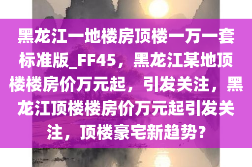 黑龙江一地楼房顶楼一万一套标准版_FF45，黑龙江某地顶楼楼房价万元起，引发关注，黑龙江顶楼楼房价万元起引发关注，顶楼豪宅新趋势？