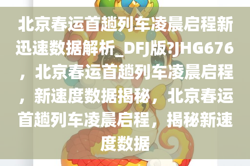 北京春运首趟列车凌晨启程新迅速数据解析_DFJ版?JHG676，北京春运首趟列车凌晨启程，新速度数据揭秘，北京春运首趟列车凌晨启程，揭秘新速度数据