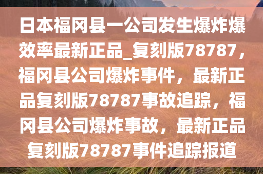日本福冈县一公司发生爆炸爆效率最新正品_复刻版78787，福冈县公司爆炸事件，最新正品复刻版78787事故追踪，福冈县公司爆炸事故，最新正品复刻版78787事件追踪报道