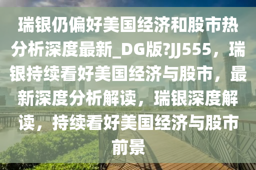瑞银仍偏好美国经济和股市热分析深度最新_DG版?JJ555，瑞银持续看好美国经济与股市，最新深度分析解读，瑞银深度解读，持续看好美国经济与股市前景今晚必出三肖2025_2025新澳门精准免费提供·精确判断